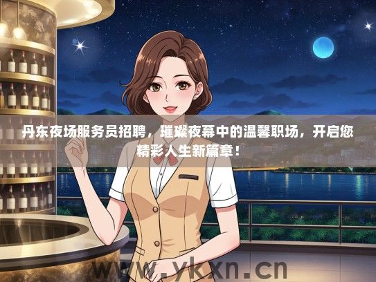 丹东夜场服务员招聘，璀璨夜幕中的温馨职场，开启您精彩人生新篇章！