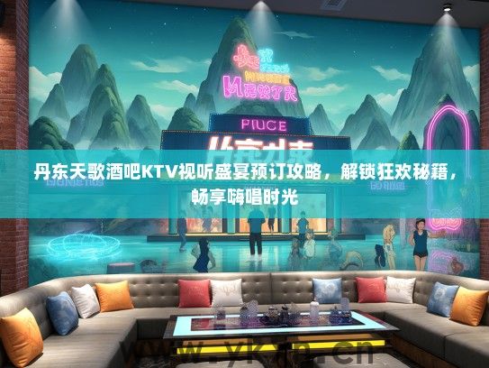 丹东天歌酒吧KTV视听盛宴预订攻略，解锁狂欢秘籍，畅享嗨唱时光