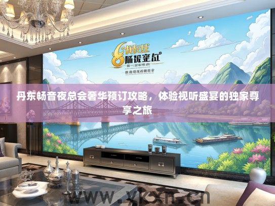 丹东畅音夜总会奢华预订攻略，体验视听盛宴的独家尊享之旅